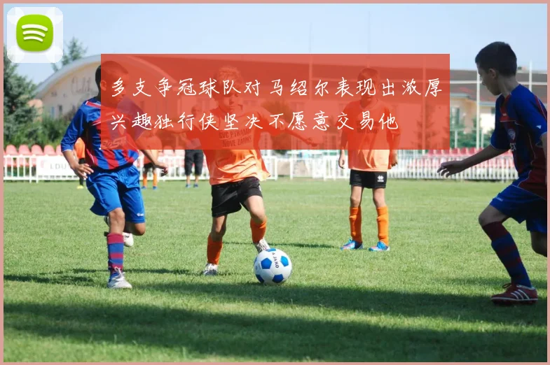 多支争冠球队对马绍尔表现出浓厚兴趣独行侠坚决不愿意交易他