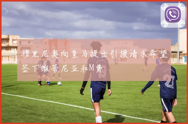 穆里尼奥向皇马提出引援请求希望签下维蒂尼亚和M费