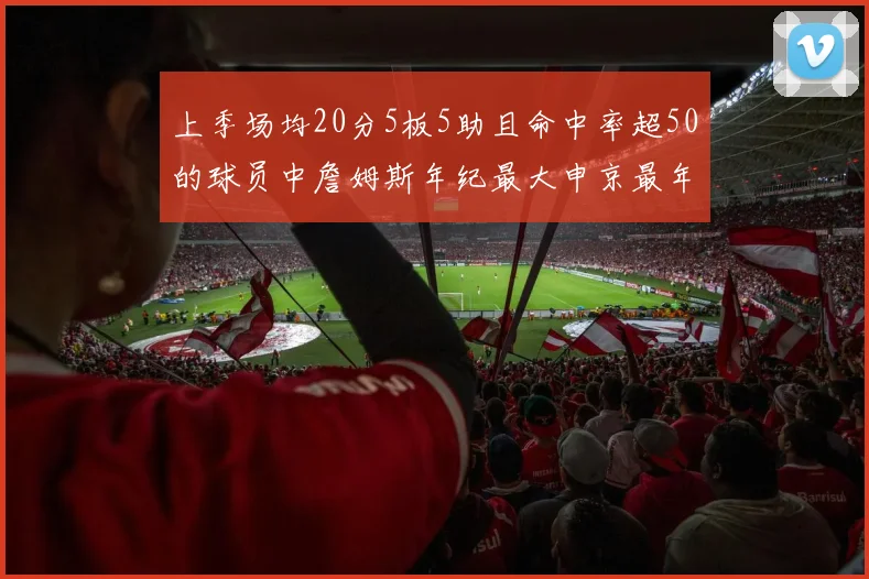 上季场均20分5板5助且命中率超50的球员中詹姆斯年纪最大申京最年轻