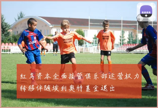 红鸟资本全面接管俱乐部运营权力转移伴随埃利奥特基金退出