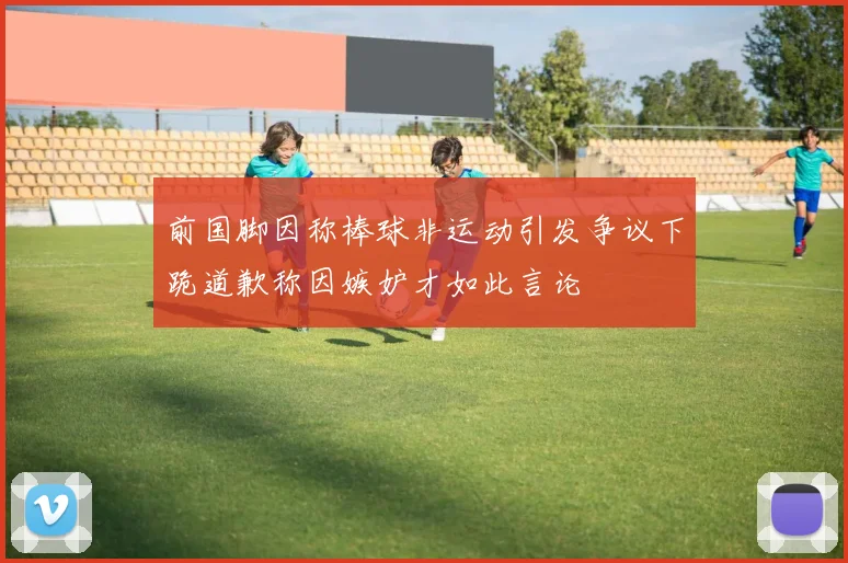 前国脚因称棒球非运动引发争议下跪道歉称因嫉妒才如此言论