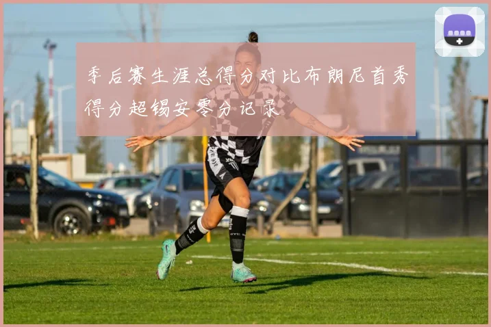 季后赛生涯总得分对比布朗尼首秀得分超锡安零分记录