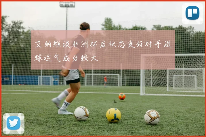 艾纳维谈非洲杯后状态良好对手进球运气成分较大