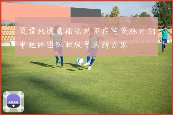 莫雷托透露福法纳不在阿莫林计划中经纪团队积极寻求新东家