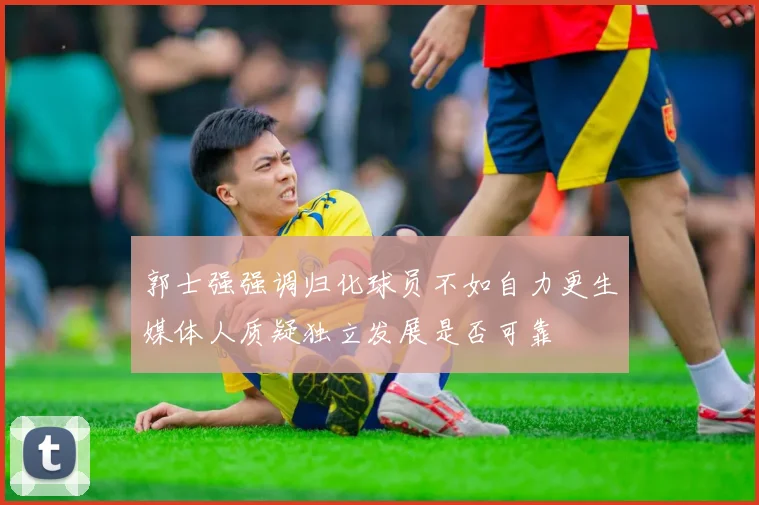郭士强强调归化球员不如自力更生媒体人质疑独立发展是否可靠