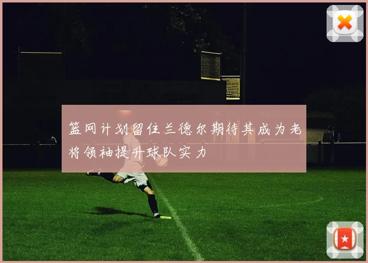 篮网计划留住兰德尔期待其成为老将领袖提升球队实力