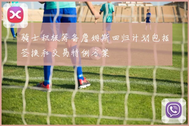 骑士积极筹备詹姆斯回归计划包括签换和交易特例方案