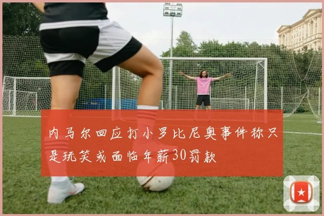 内马尔回应打小罗比尼奥事件称只是玩笑或面临年薪30罚款