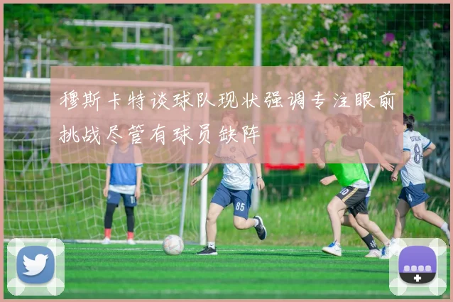 穆斯卡特谈球队现状强调专注眼前挑战尽管有球员缺阵