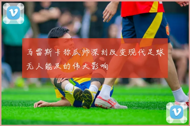 马雷斯卡称瓜帅深刻改变现代足球无人能及的伟大影响