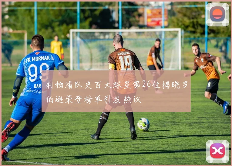 利物浦队史百大球星第26位揭晓罗伯逊荣登榜单引发热议
