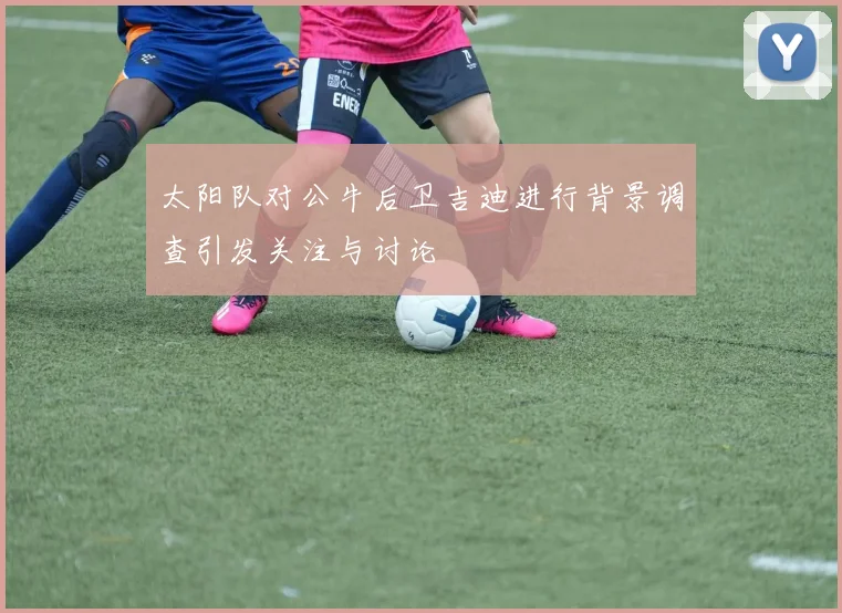 太阳队对公牛后卫吉迪进行背景调查引发关注与讨论