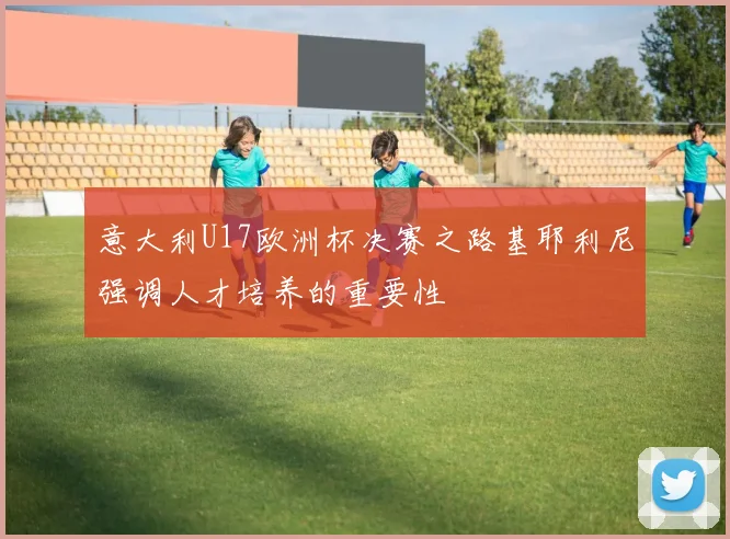 意大利U17欧洲杯决赛之路基耶利尼强调人才培养的重要性
