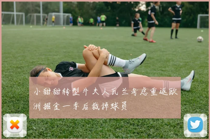 小甜甜转型牛夫人瓦兰考虑重返欧洲掘金一季后裁掉球员
