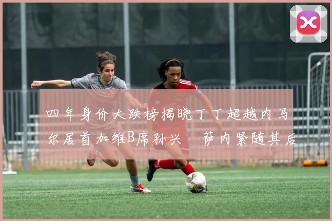 四年身价大跌榜揭晓丁丁超越内马尔居首加维B席孙兴慜萨内紧随其后