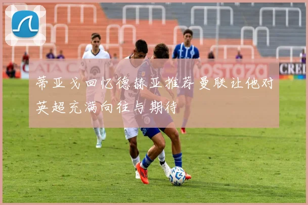 蒂亚戈回忆德赫亚推荐曼联让他对英超充满向往与期待