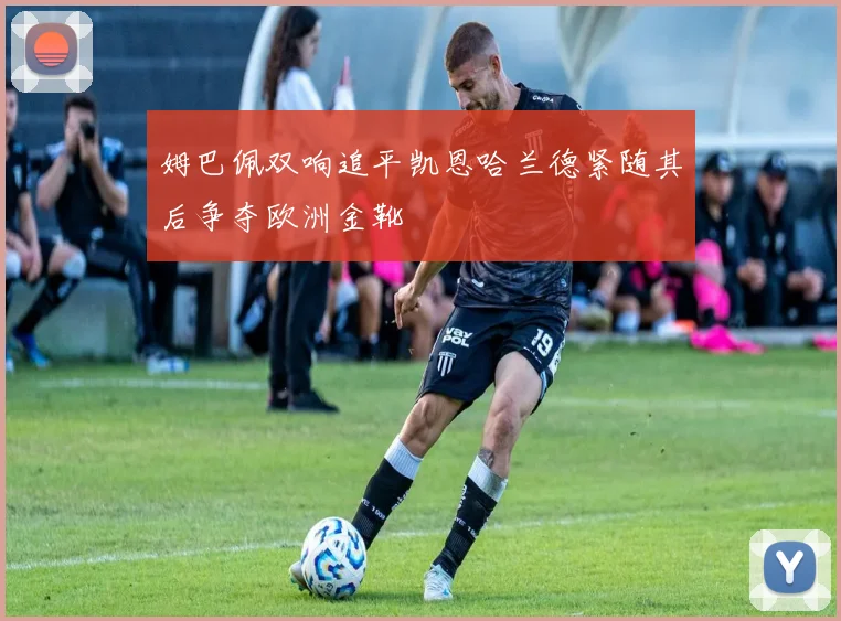 姆巴佩双响追平凯恩哈兰德紧随其后争夺欧洲金靴