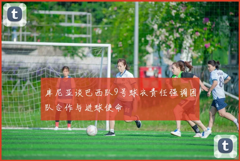 库尼亚谈巴西队9号球衣责任强调团队合作与进球使命