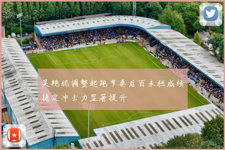 吴艳妮调整起跑节奏后百米栏成绩稳定冲击力显著提升