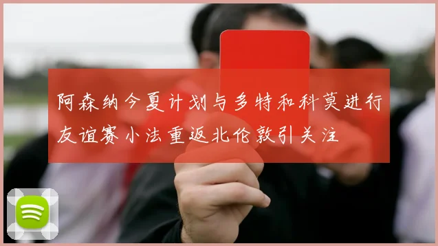 阿森纳今夏计划与多特和科莫进行友谊赛小法重返北伦敦引关注