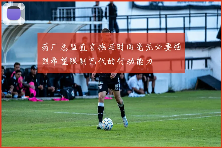 药厂总监直言拖延时间毫无必要强烈希望限制巴代的行动能力