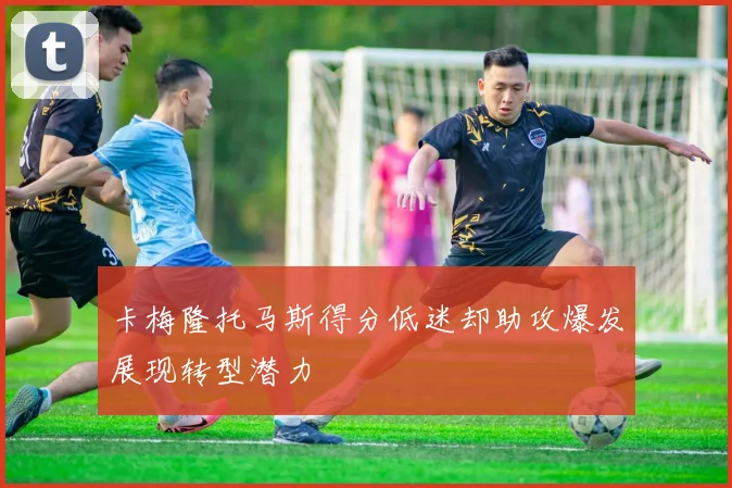 卡梅隆托马斯得分低迷却助攻爆发展现转型潜力