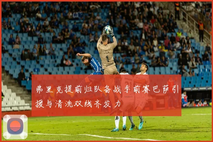 弗里克提前归队备战季前赛巴萨引援与清洗双线齐发力