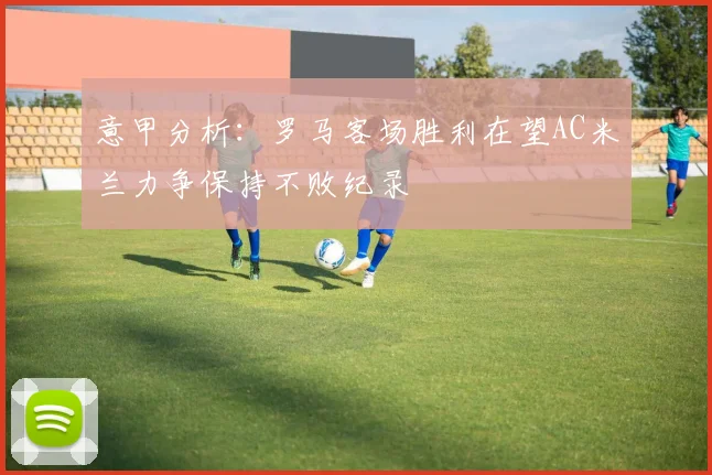 意甲分析：罗马客场胜利在望AC米兰力争保持不败纪录