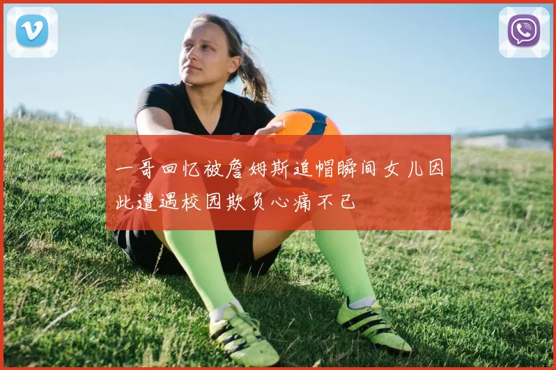 一哥回忆被詹姆斯追帽瞬间女儿因此遭遇校园欺负心痛不已