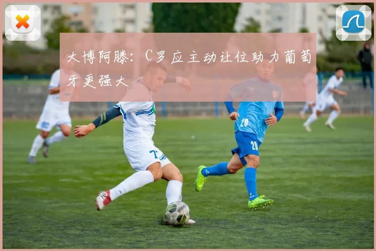 大博阿滕：C罗应主动让位助力葡萄牙更强大