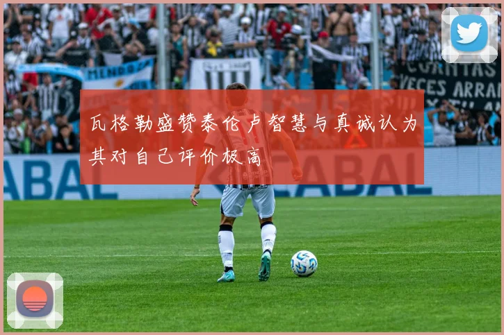 瓦格勒盛赞泰伦卢智慧与真诚认为其对自己评价极高